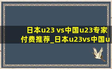 日本u23 vs中国u23专家付费推荐_日本u23vs中国u23付费专家预测